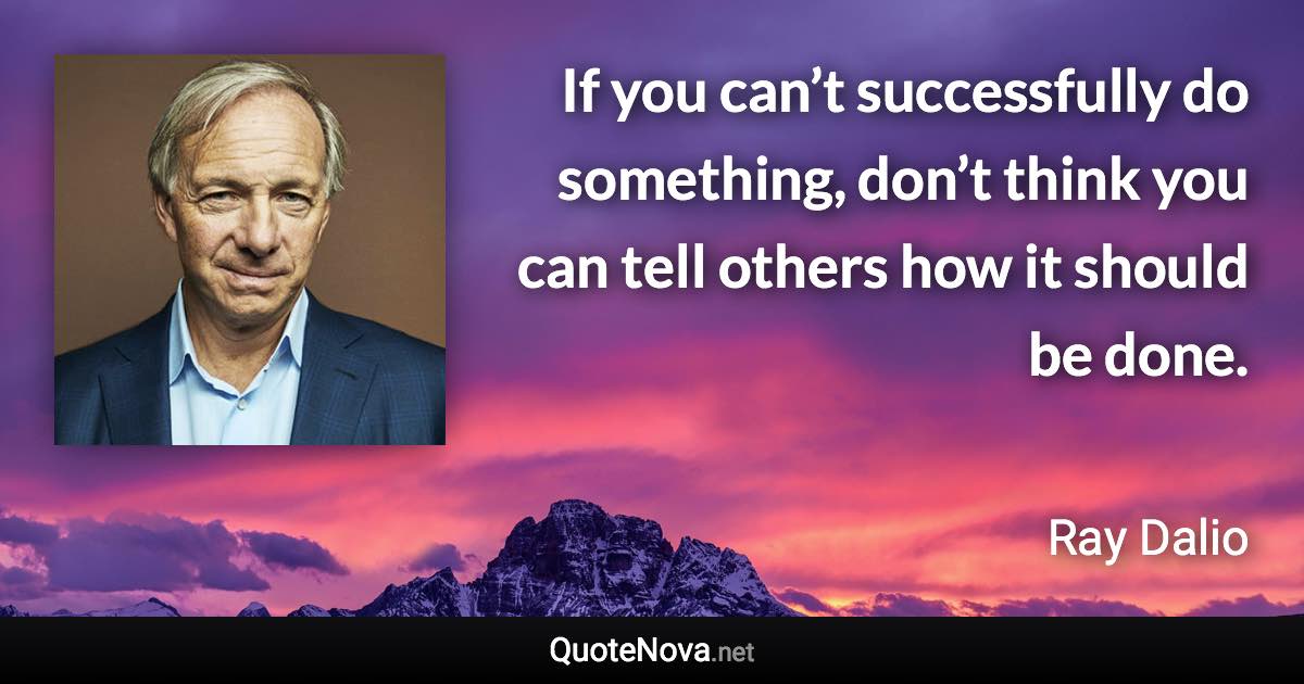 If you can’t successfully do something, don’t think you can tell others how it should be done. - Ray Dalio quote