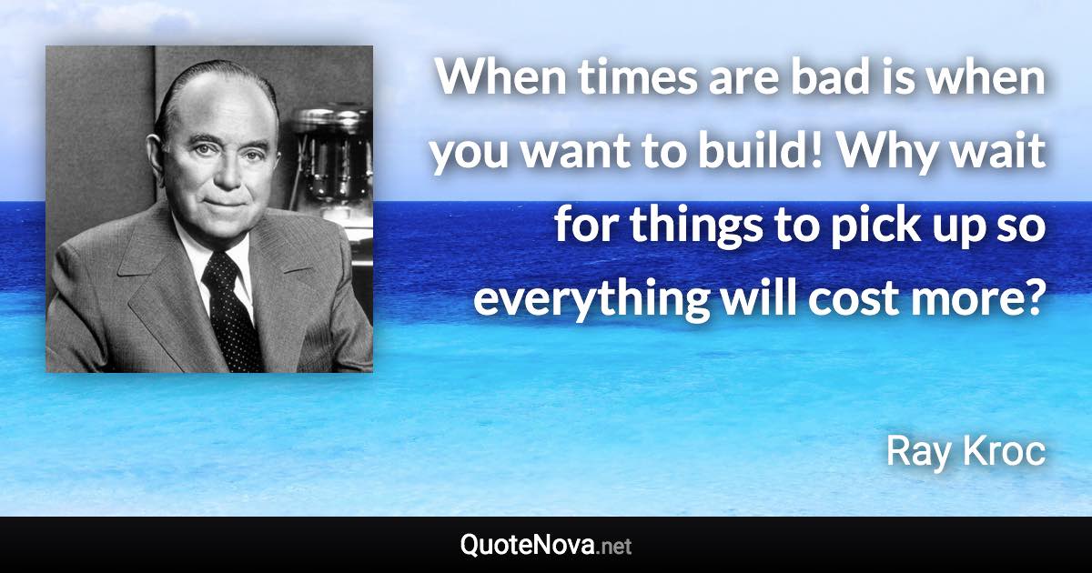 When times are bad is when you want to build! Why wait for things to pick up so everything will cost more? - Ray Kroc quote