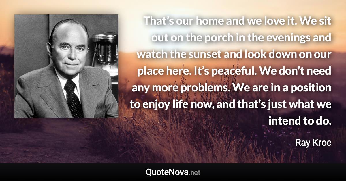 That’s our home and we love it. We sit out on the porch in the evenings and watch the sunset and look down on our place here. It’s peaceful. We don’t need any more problems. We are in a position to enjoy life now, and that’s just what we intend to do. - Ray Kroc quote