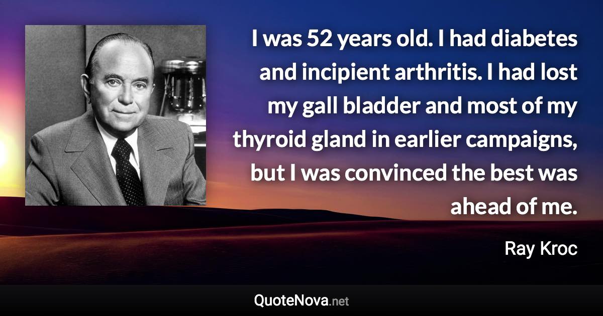 I was 52 years old. I had diabetes and incipient arthritis. I had lost my gall bladder and most of my thyroid gland in earlier campaigns, but I was convinced the best was ahead of me. - Ray Kroc quote