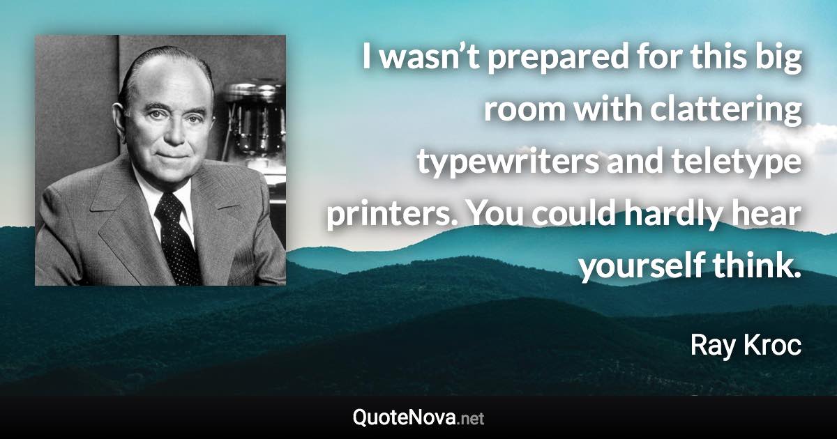 I wasn’t prepared for this big room with clattering typewriters and teletype printers. You could hardly hear yourself think. - Ray Kroc quote