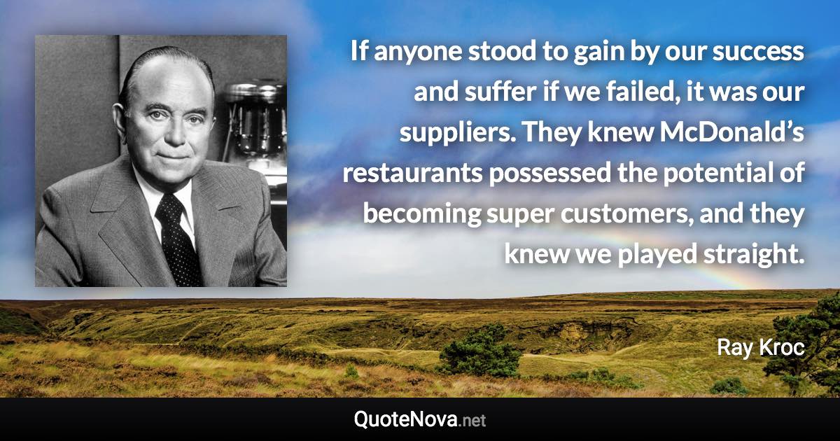 If anyone stood to gain by our success and suffer if we failed, it was our suppliers. They knew McDonald’s restaurants possessed the potential of becoming super customers, and they knew we played straight. - Ray Kroc quote