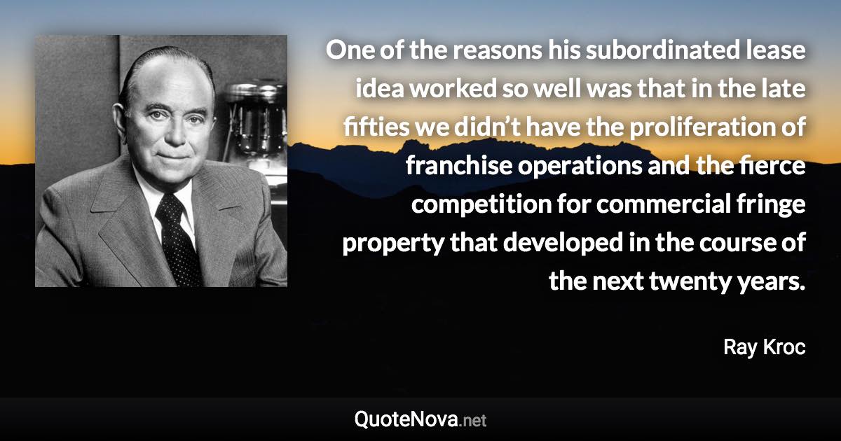 One of the reasons his subordinated lease idea worked so well was that in the late fifties we didn’t have the proliferation of franchise operations and the fierce competition for commercial fringe property that developed in the course of the next twenty years. - Ray Kroc quote