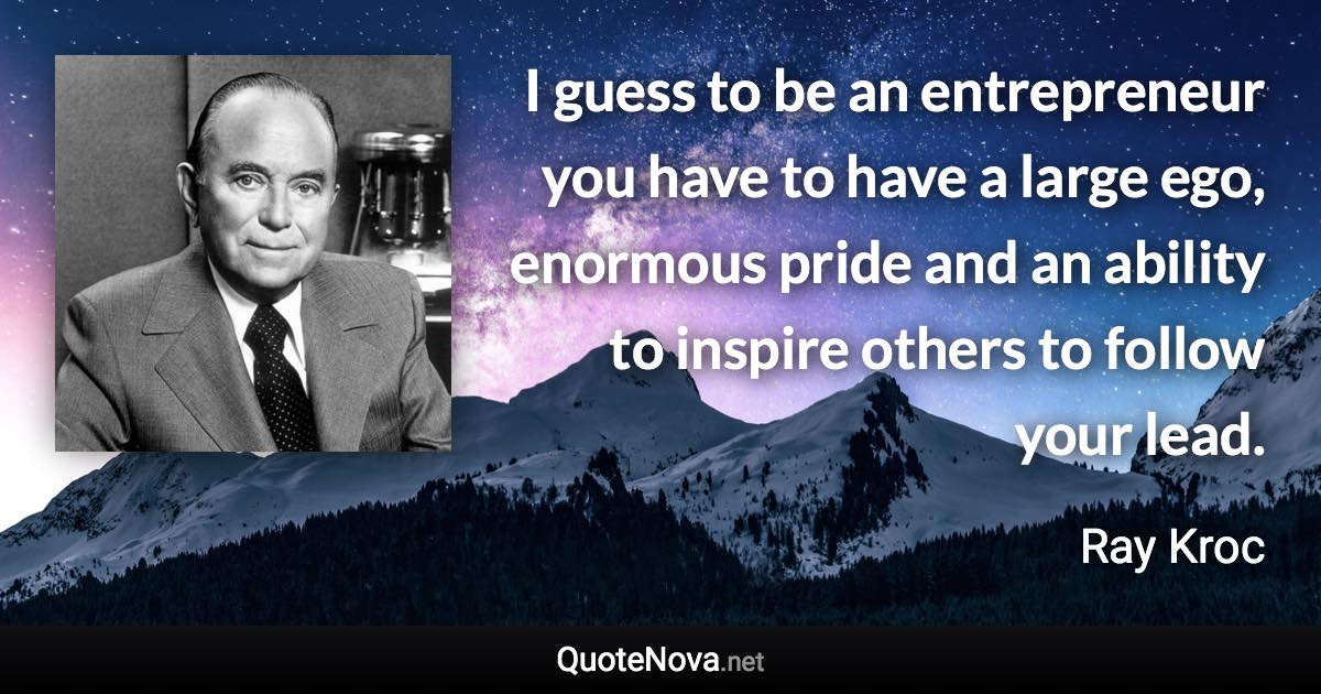 I guess to be an entrepreneur you have to have a large ego, enormous pride and an ability to inspire others to follow your lead. - Ray Kroc quote
