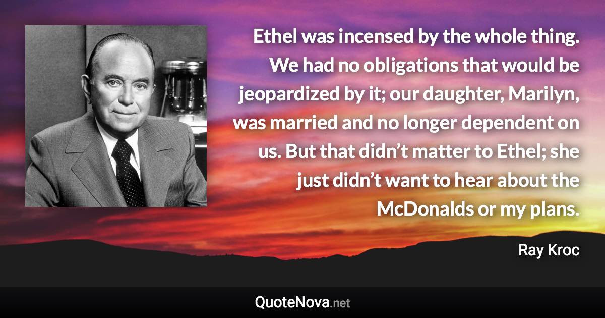 Ethel was incensed by the whole thing. We had no obligations that would be jeopardized by it; our daughter, Marilyn, was married and no longer dependent on us. But that didn’t matter to Ethel; she just didn’t want to hear about the McDonalds or my plans. - Ray Kroc quote