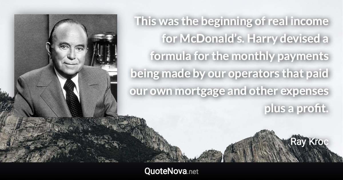 This was the beginning of real income for McDonald’s. Harry devised a formula for the monthly payments being made by our operators that paid our own mortgage and other expenses plus a profit. - Ray Kroc quote