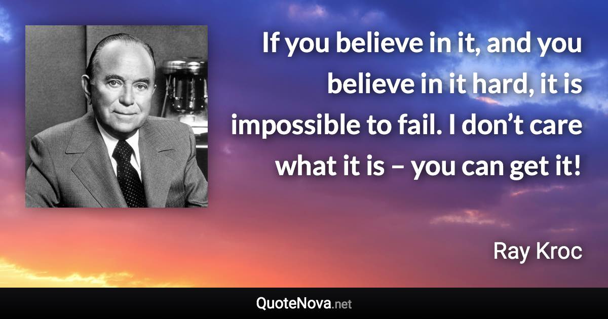 If you believe in it, and you believe in it hard, it is impossible to fail. I don’t care what it is – you can get it! - Ray Kroc quote