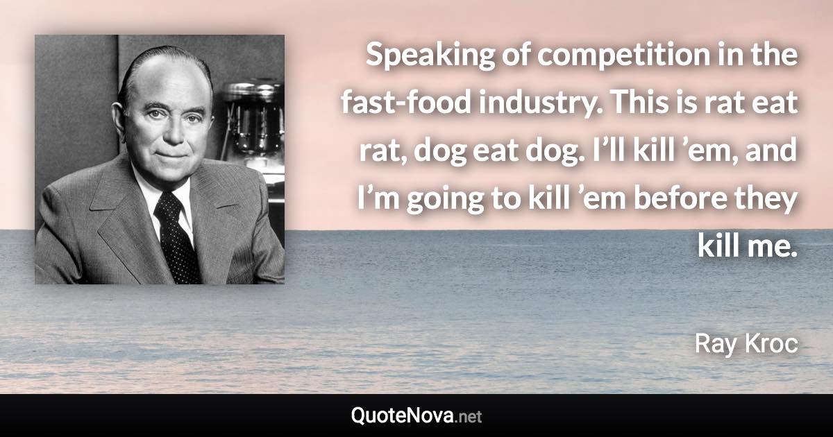 Speaking of competition in the fast-food industry. This is rat eat rat, dog eat dog. I’ll kill ’em, and I’m going to kill ’em before they kill me. - Ray Kroc quote