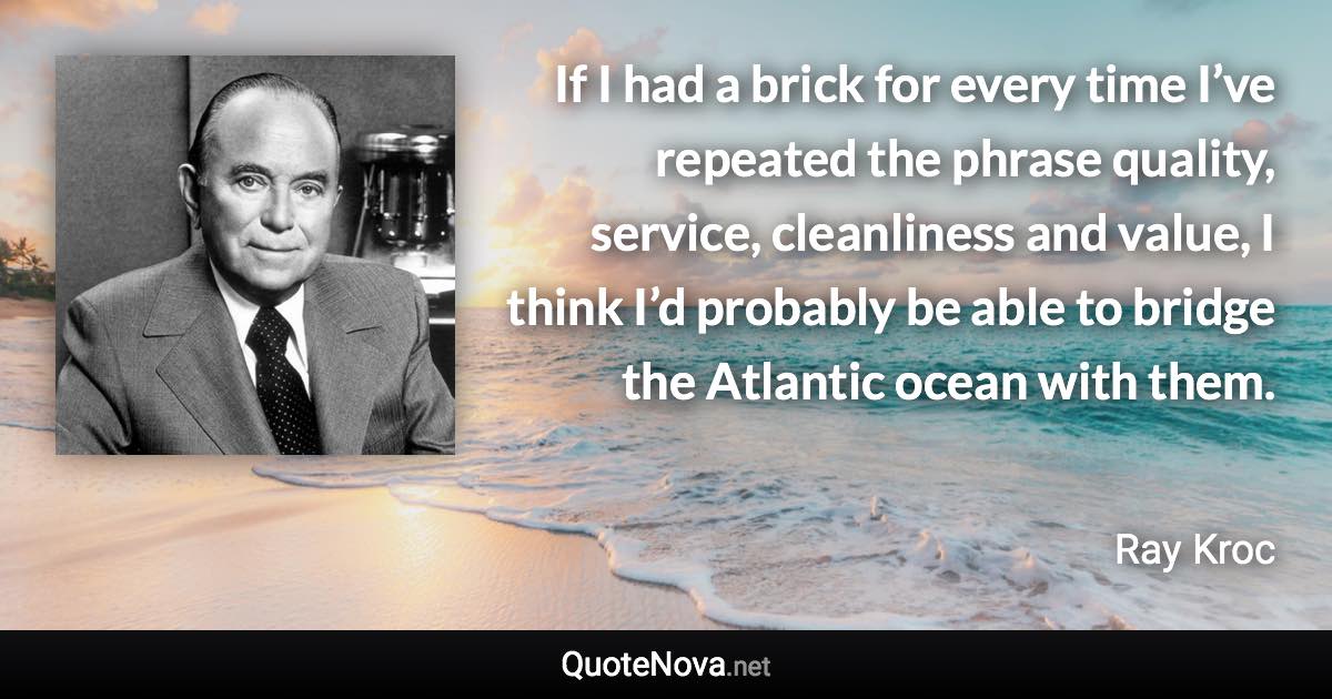 If I had a brick for every time I’ve repeated the phrase quality, service, cleanliness and value, I think I’d probably be able to bridge the Atlantic ocean with them. - Ray Kroc quote