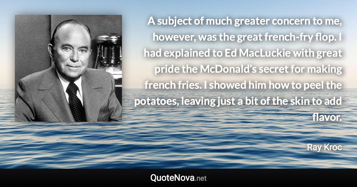 A subject of much greater concern to me, however, was the great french-fry flop. I had explained to Ed MacLuckie with great pride the McDonald’s secret for making french fries. I showed him how to peel the potatoes, leaving just a bit of the skin to add flavor. - Ray Kroc quote