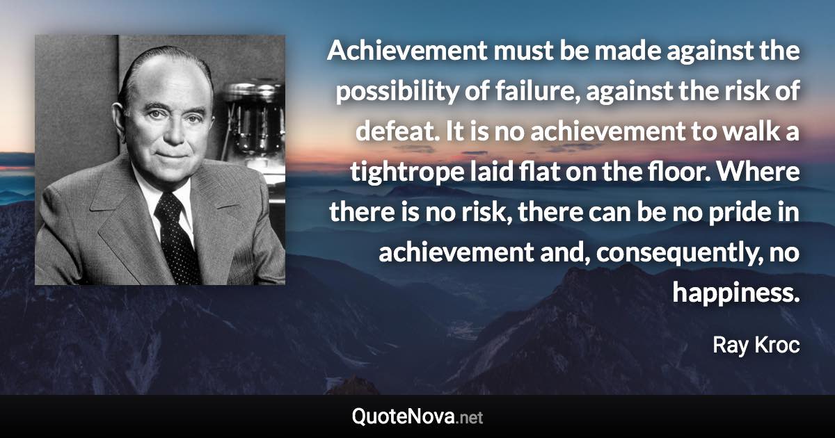 Achievement must be made against the possibility of failure, against the risk of defeat. It is no achievement to walk a tightrope laid flat on the floor. Where there is no risk, there can be no pride in achievement and, consequently, no happiness. - Ray Kroc quote
