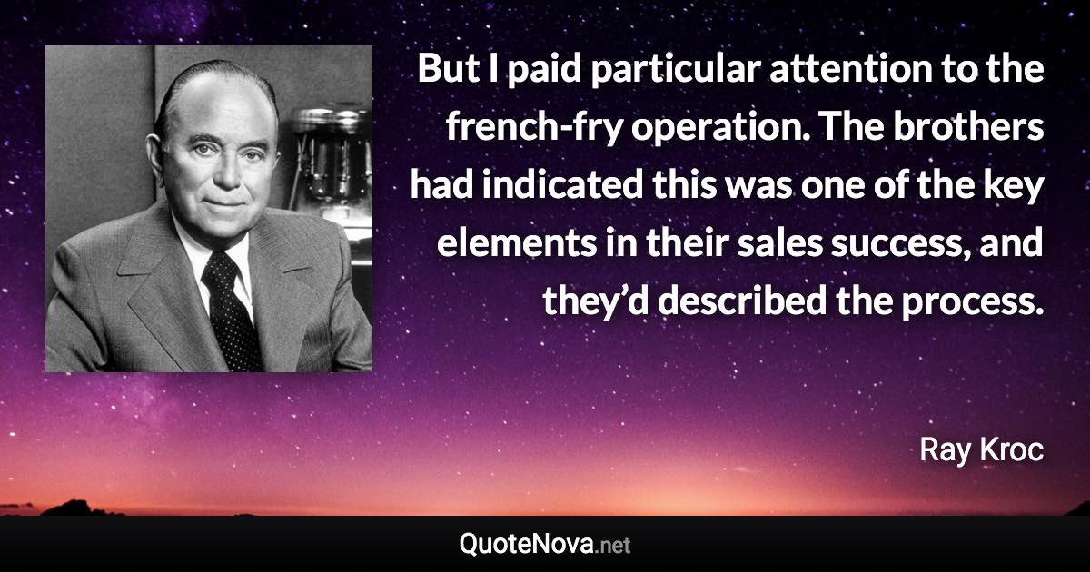 But I paid particular attention to the french-fry operation. The brothers had indicated this was one of the key elements in their sales success, and they’d described the process. - Ray Kroc quote