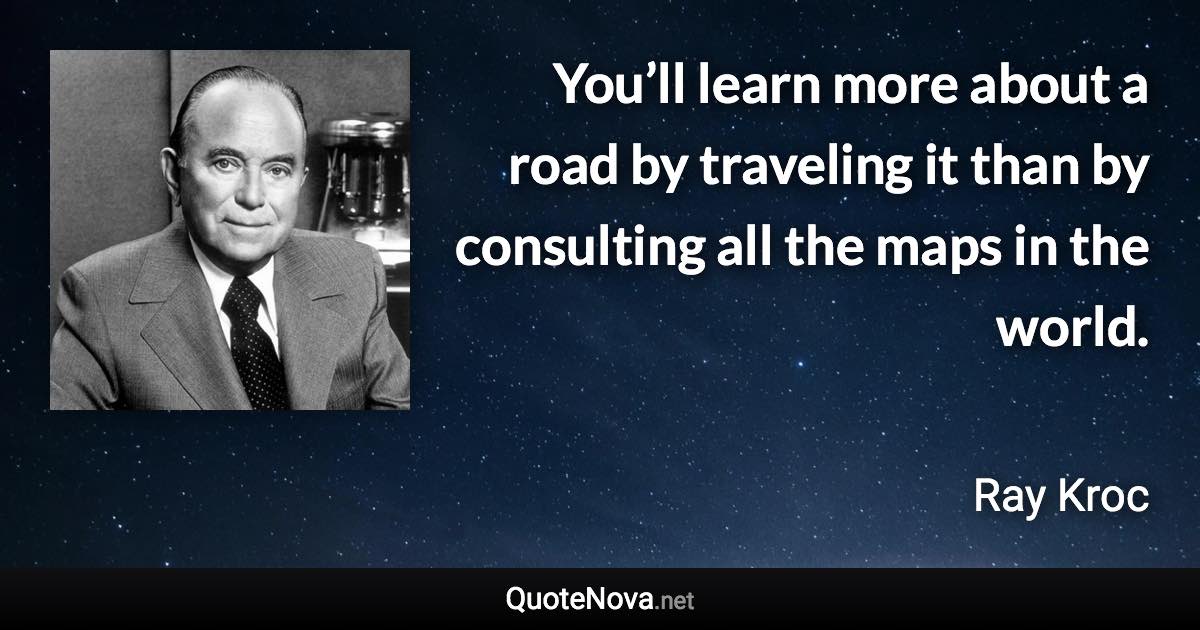 You’ll learn more about a road by traveling it than by consulting all the maps in the world. - Ray Kroc quote
