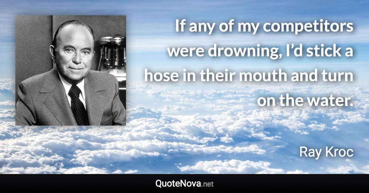 If any of my competitors were drowning, I’d stick a hose in their mouth and turn on the water. - Ray Kroc quote