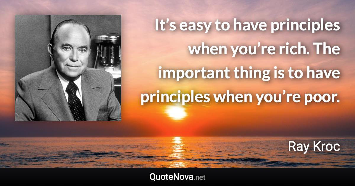 It’s easy to have principles when you’re rich. The important thing is to have principles when you’re poor. - Ray Kroc quote