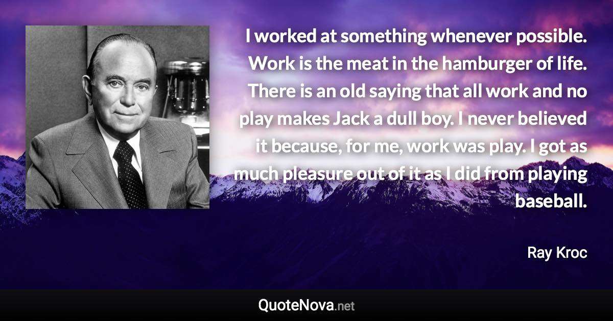 I worked at something whenever possible. Work is the meat in the hamburger of life. There is an old saying that all work and no play makes Jack a dull boy. I never believed it because, for me, work was play. I got as much pleasure out of it as I did from playing baseball. - Ray Kroc quote