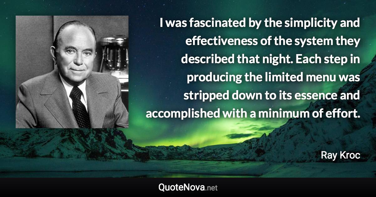 I was fascinated by the simplicity and effectiveness of the system they described that night. Each step in producing the limited menu was stripped down to its essence and accomplished with a minimum of effort. - Ray Kroc quote