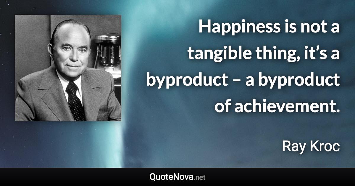 Happiness is not a tangible thing, it’s a byproduct – a byproduct of achievement. - Ray Kroc quote