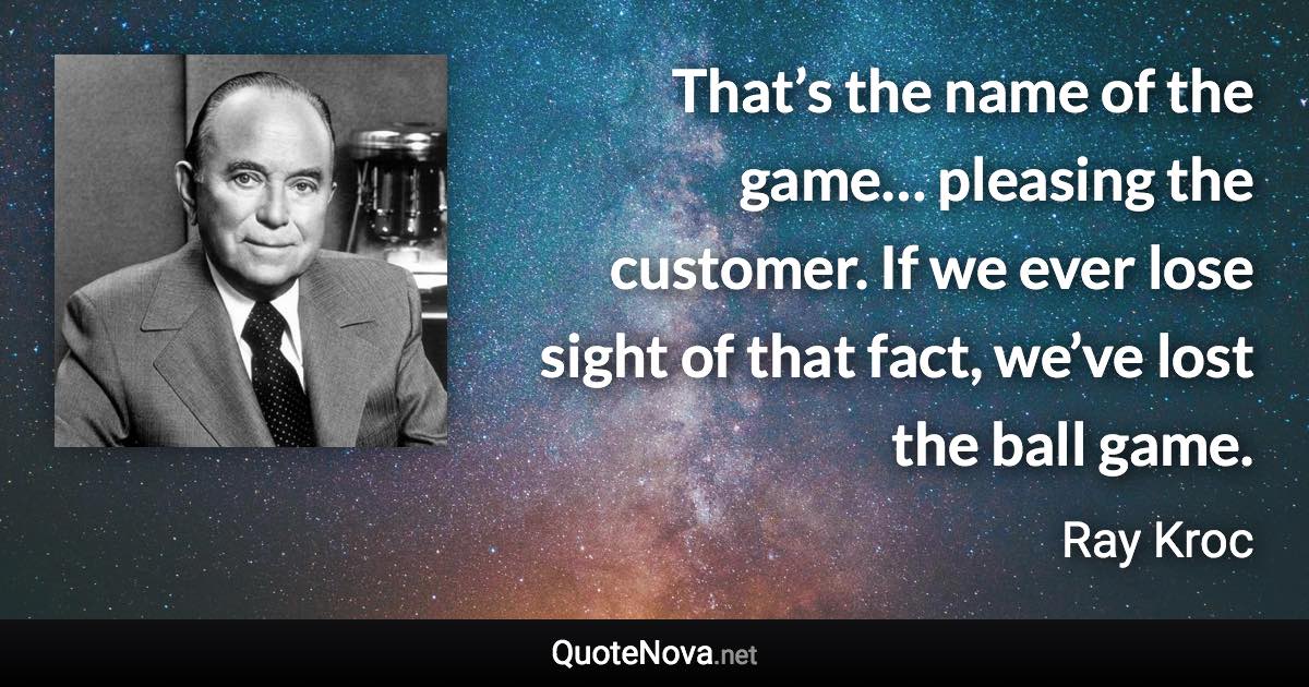 That’s the name of the game… pleasing the customer. If we ever lose sight of that fact, we’ve lost the ball game. - Ray Kroc quote