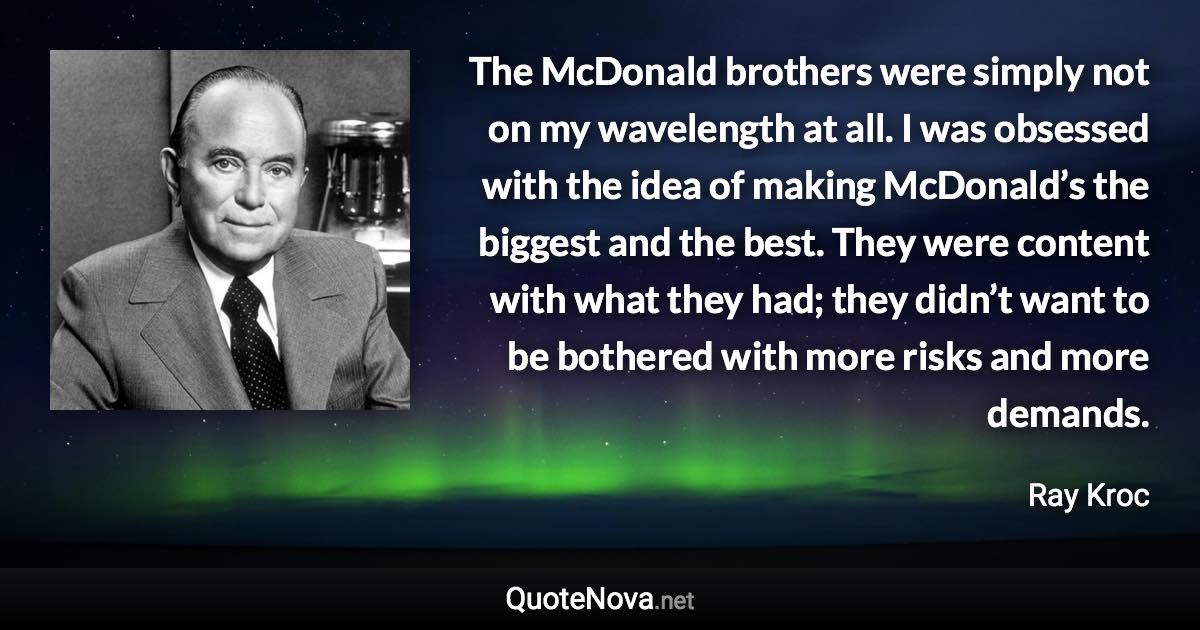 The McDonald brothers were simply not on my wavelength at all. I was obsessed with the idea of making McDonald’s the biggest and the best. They were content with what they had; they didn’t want to be bothered with more risks and more demands. - Ray Kroc quote