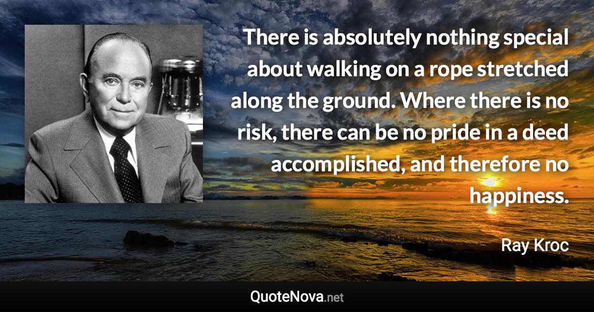 There is absolutely nothing special about walking on a rope stretched along the ground. Where there is no risk, there can be no pride in a deed accomplished, and therefore no happiness. - Ray Kroc quote