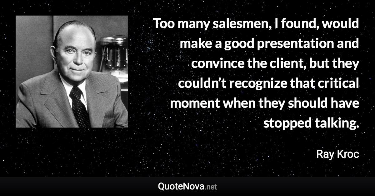 Too many salesmen, I found, would make a good presentation and convince the client, but they couldn’t recognize that critical moment when they should have stopped talking. - Ray Kroc quote