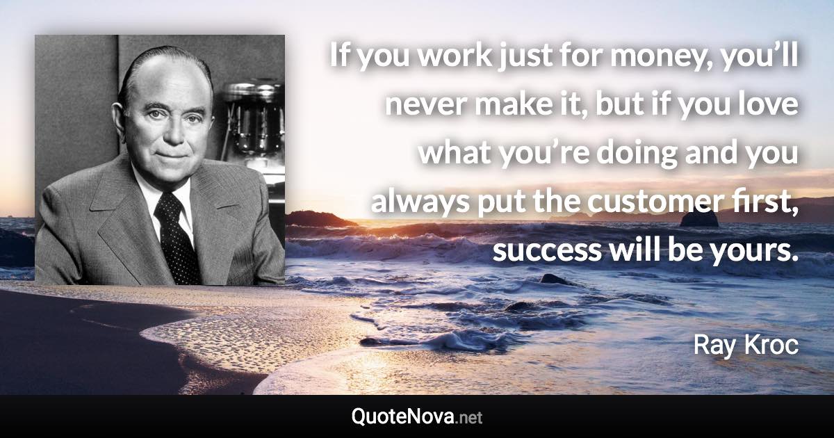 If you work just for money, you’ll never make it, but if you love what you’re doing and you always put the customer first, success will be yours. - Ray Kroc quote