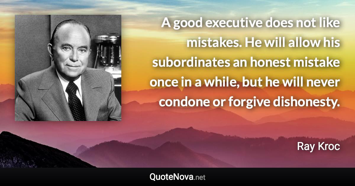 A good executive does not like mistakes. He will allow his subordinates an honest mistake once in a while, but he will never condone or forgive dishonesty. - Ray Kroc quote