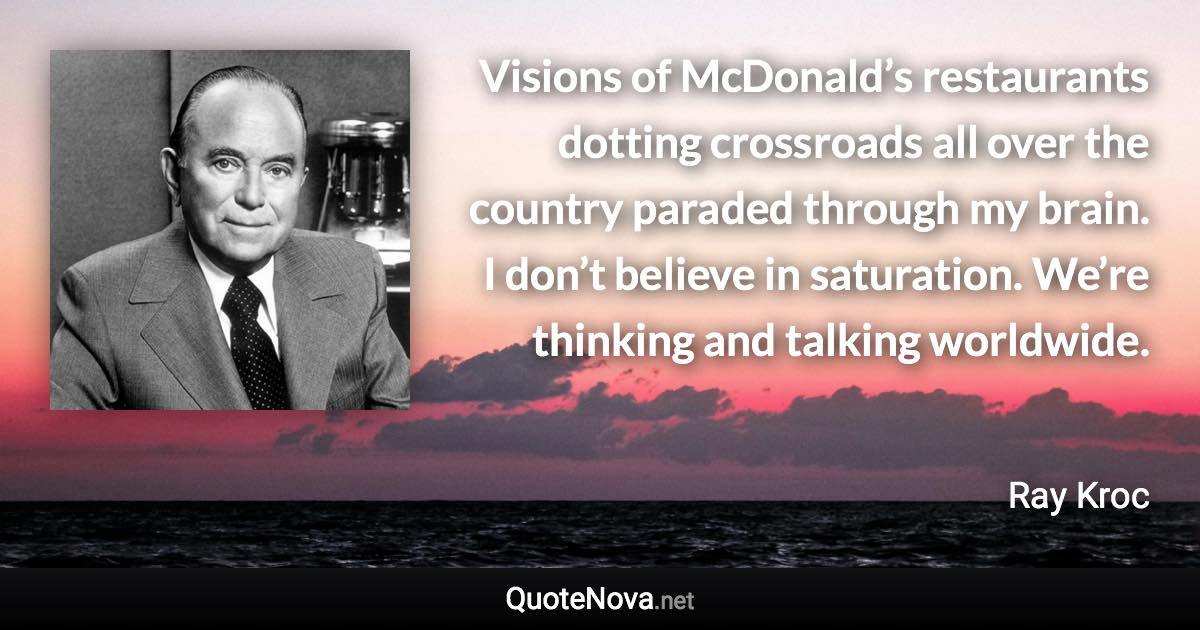 Visions of McDonald’s restaurants dotting crossroads all over the country paraded through my brain. I don’t believe in saturation. We’re thinking and talking worldwide. - Ray Kroc quote