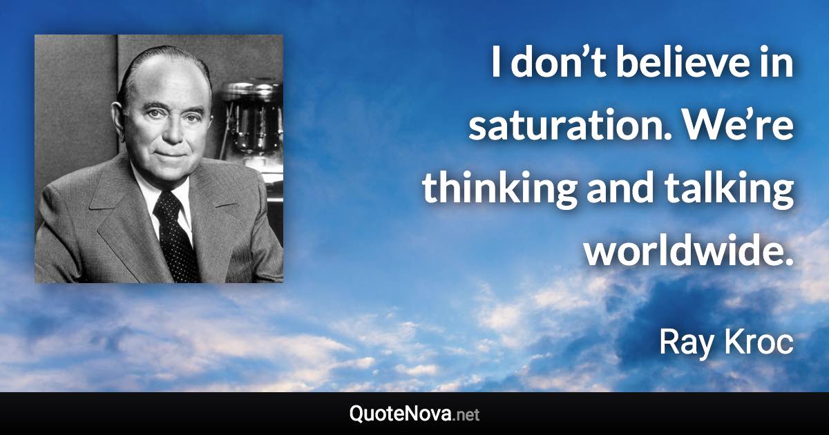 I don’t believe in saturation. We’re thinking and talking worldwide. - Ray Kroc quote
