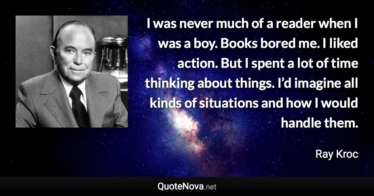 I was never much of a reader when I was a boy. Books bored me. I liked action. But I spent a lot of time thinking about things. I’d imagine all kinds of situations and how I would handle them. - Ray Kroc quote