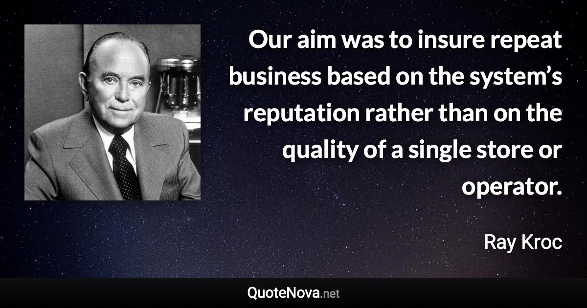 Our aim was to insure repeat business based on the system’s reputation rather than on the quality of a single store or operator. - Ray Kroc quote