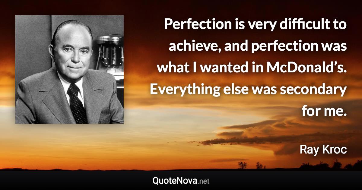 Perfection is very difficult to achieve, and perfection was what I wanted in McDonald’s. Everything else was secondary for me. - Ray Kroc quote