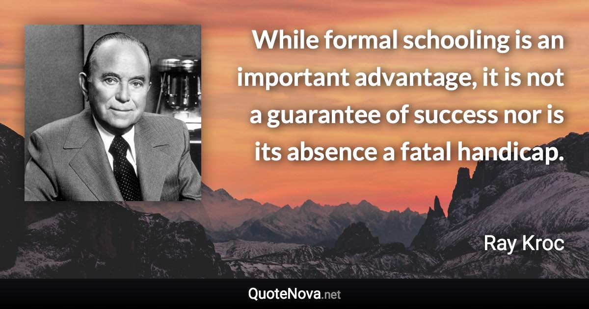 While formal schooling is an important advantage, it is not a guarantee of success nor is its absence a fatal handicap. - Ray Kroc quote