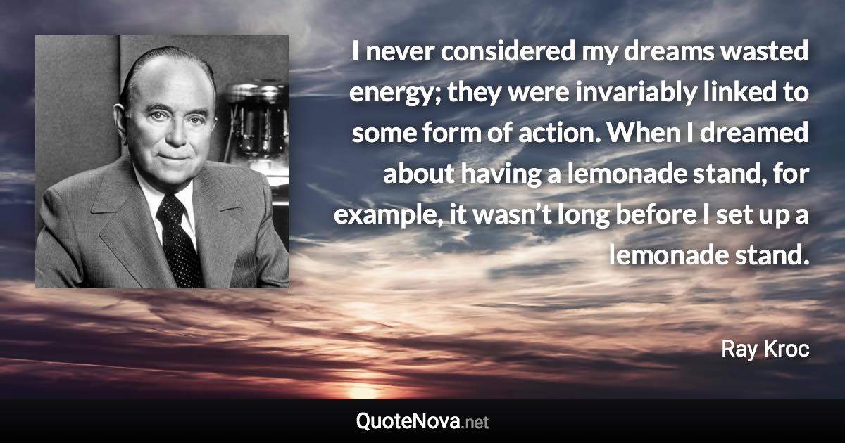 I never considered my dreams wasted energy; they were invariably linked to some form of action. When I dreamed about having a lemonade stand, for example, it wasn’t long before I set up a lemonade stand. - Ray Kroc quote