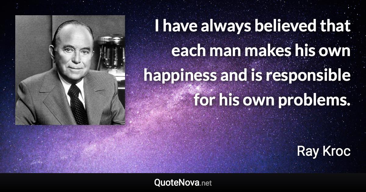 I have always believed that each man makes his own happiness and is responsible for his own problems. - Ray Kroc quote