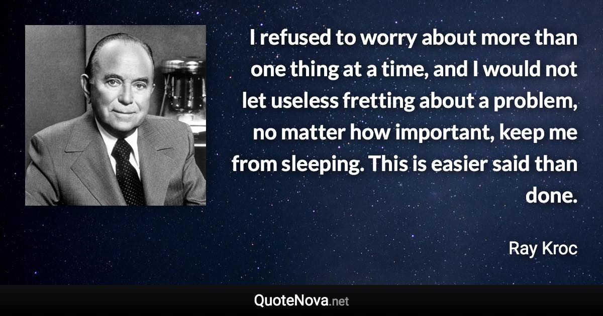 I refused to worry about more than one thing at a time, and I would not let useless fretting about a problem, no matter how important, keep me from sleeping. This is easier said than done. - Ray Kroc quote