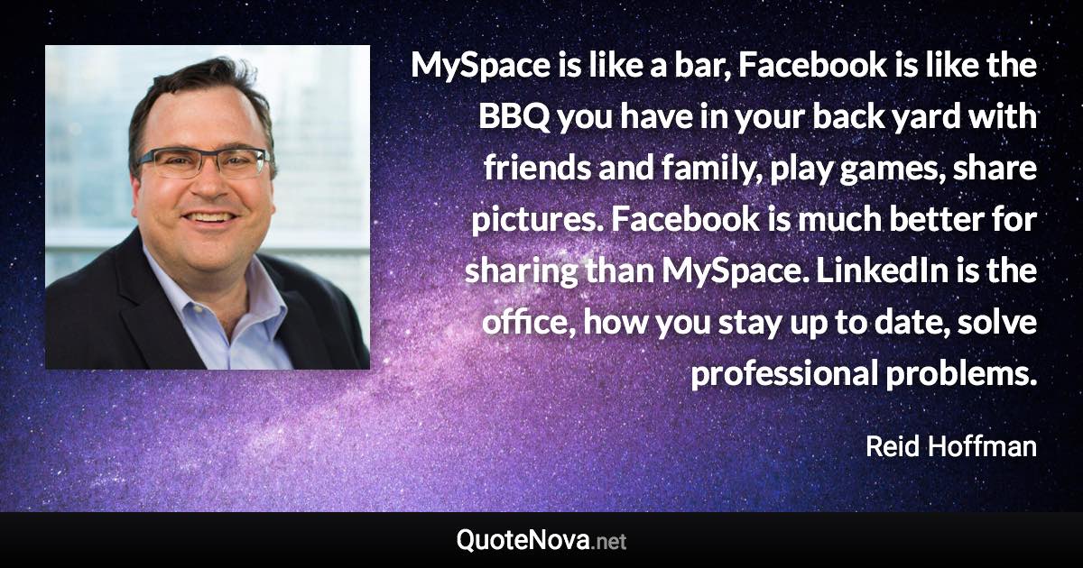 MySpace is like a bar, Facebook is like the BBQ you have in your back yard with friends and family, play games, share pictures. Facebook is much better for sharing than MySpace. LinkedIn is the office, how you stay up to date, solve professional problems. - Reid Hoffman quote