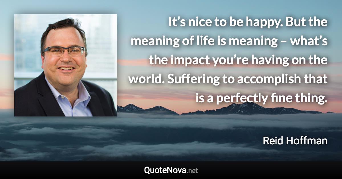 It’s nice to be happy. But the meaning of life is meaning – what’s the impact you’re having on the world. Suffering to accomplish that is a perfectly fine thing. - Reid Hoffman quote