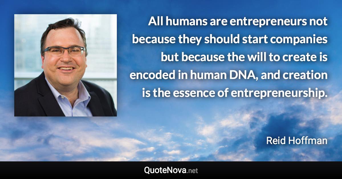 All humans are entrepreneurs not because they should start companies but because the will to create is encoded in human DNA, and creation is the essence of entrepreneurship. - Reid Hoffman quote