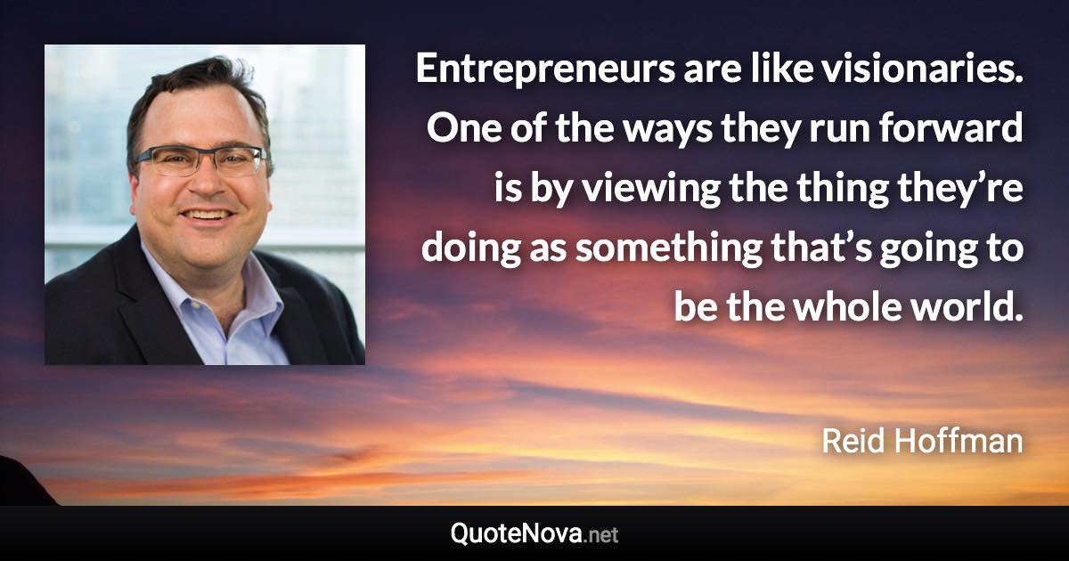 Entrepreneurs are like visionaries. One of the ways they run forward is by viewing the thing they’re doing as something that’s going to be the whole world. - Reid Hoffman quote