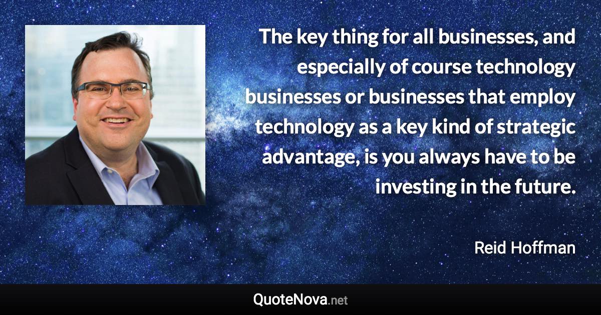 The key thing for all businesses, and especially of course technology businesses or businesses that employ technology as a key kind of strategic advantage, is you always have to be investing in the future. - Reid Hoffman quote