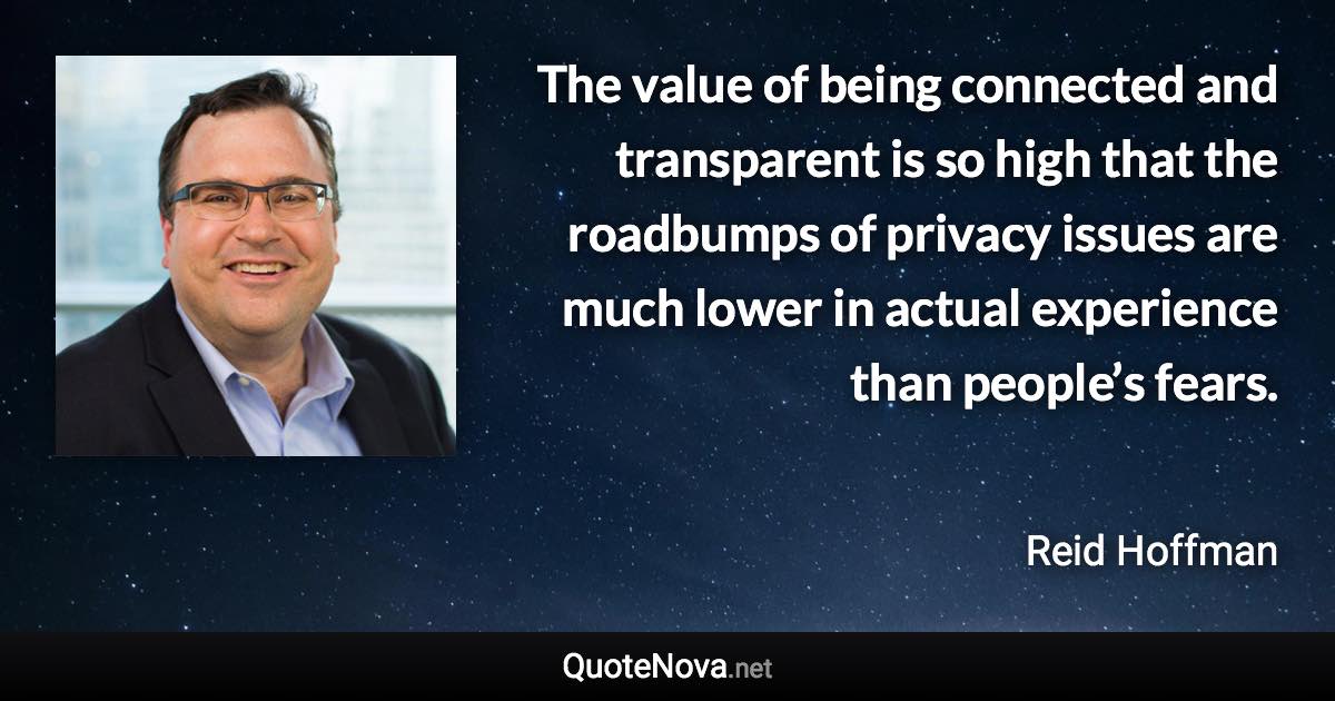 The value of being connected and transparent is so high that the roadbumps of privacy issues are much lower in actual experience than people’s fears. - Reid Hoffman quote