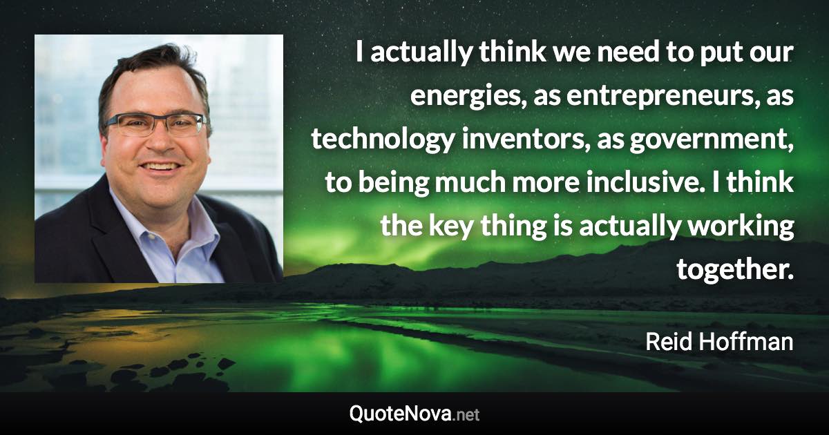 I actually think we need to put our energies, as entrepreneurs, as technology inventors, as government, to being much more inclusive. I think the key thing is actually working together. - Reid Hoffman quote