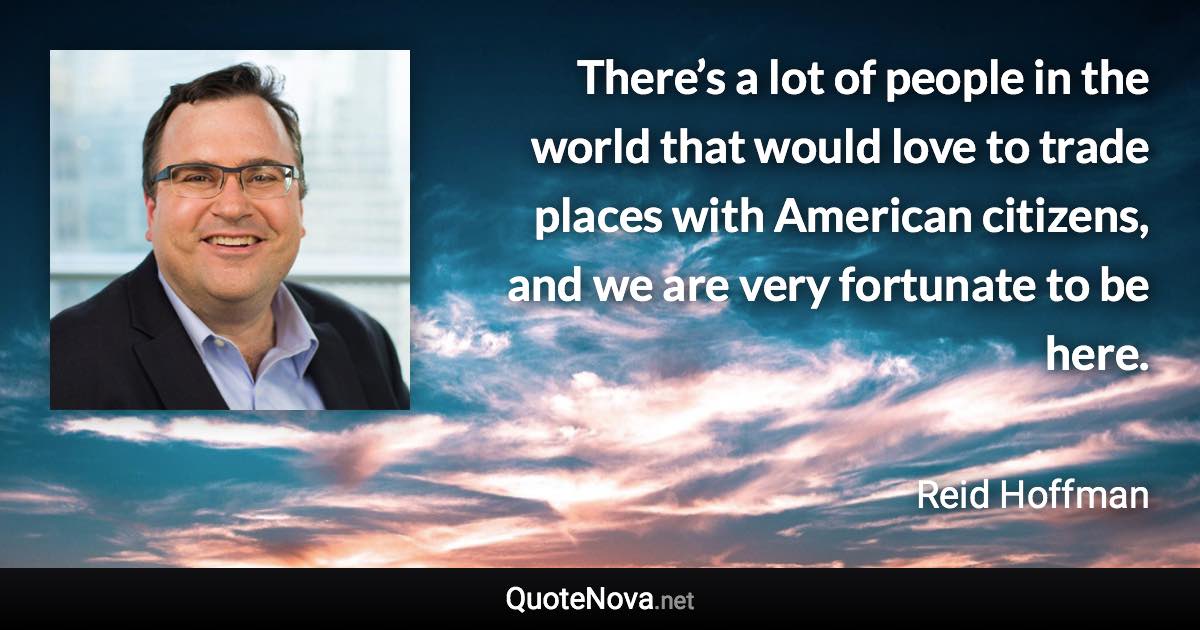 There’s a lot of people in the world that would love to trade places with American citizens, and we are very fortunate to be here. - Reid Hoffman quote