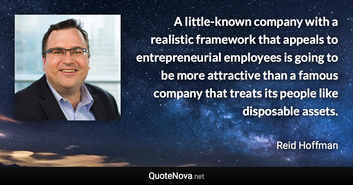 A little-known company with a realistic framework that appeals to entrepreneurial employees is going to be more attractive than a famous company that treats its people like disposable assets. - Reid Hoffman quote