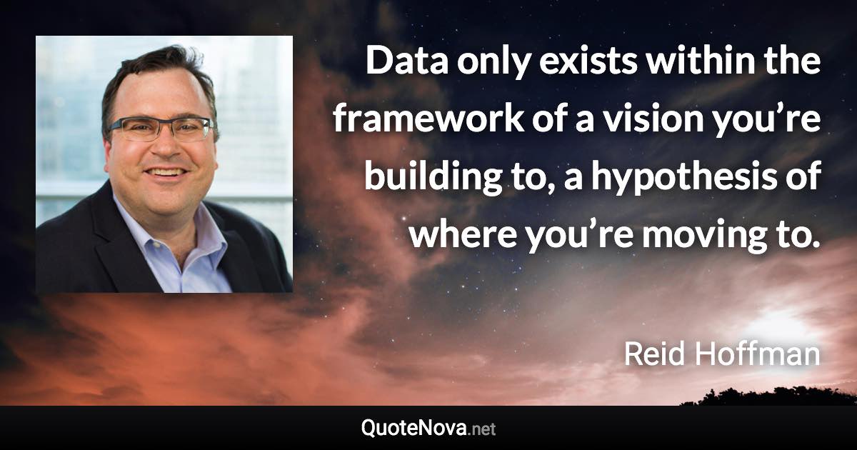 Data only exists within the framework of a vision you’re building to, a hypothesis of where you’re moving to. - Reid Hoffman quote