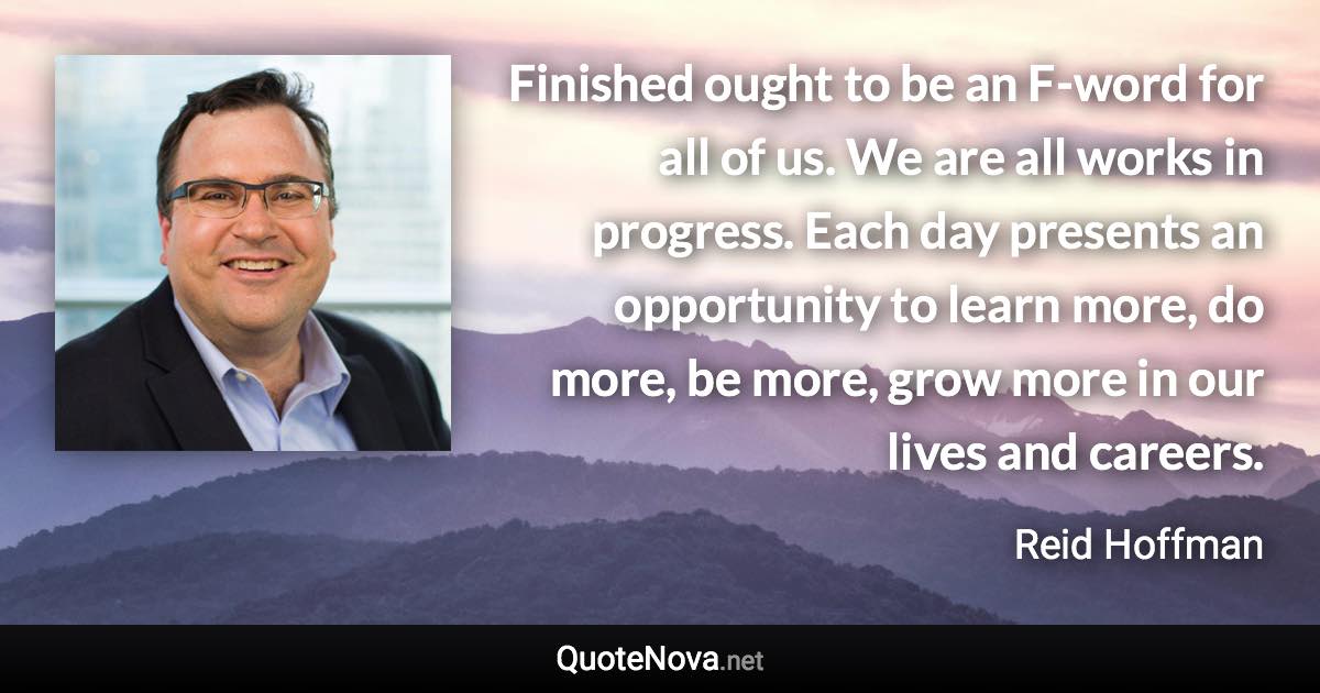 Finished ought to be an F-word for all of us. We are all works in progress. Each day presents an opportunity to learn more, do more, be more, grow more in our lives and careers. - Reid Hoffman quote