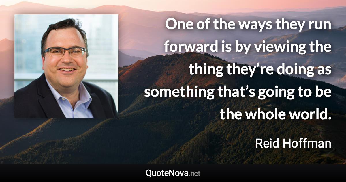 One of the ways they run forward is by viewing the thing they’re doing as something that’s going to be the whole world. - Reid Hoffman quote