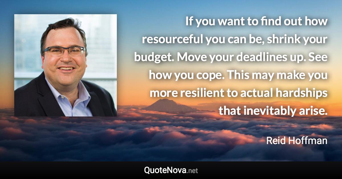 If you want to find out how resourceful you can be, shrink your budget. Move your deadlines up. See how you cope. This may make you more resilient to actual hardships that inevitably arise. - Reid Hoffman quote